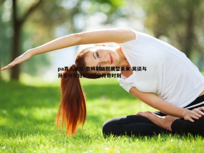 pa真人视讯-詹姆斯幽默展望未来 笑谈与孙辈分享狂砍101分传奇时刻