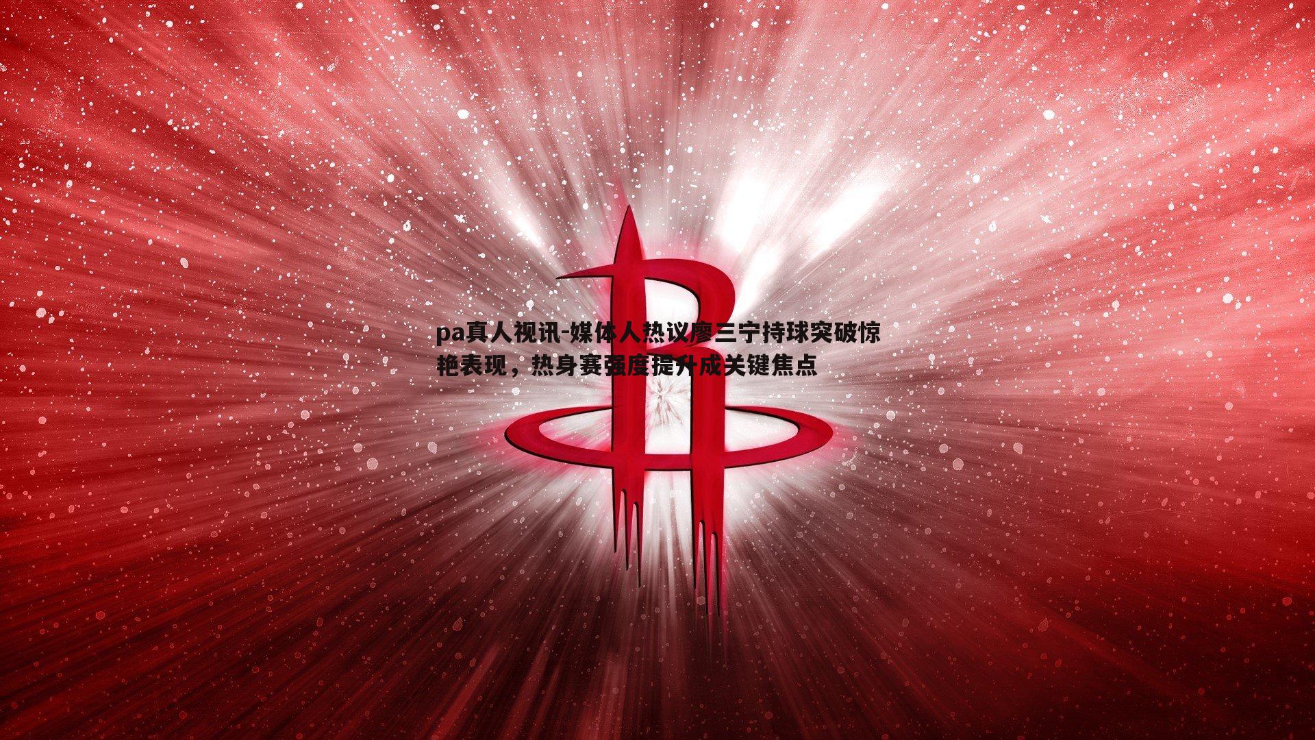 媒体人热议廖三宁持球突破惊艳表现，热身赛强度提升成关键焦点