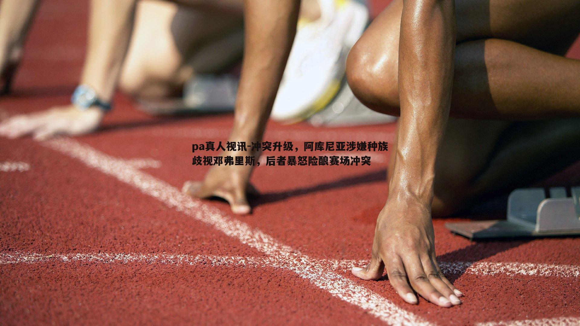 冲突升级，阿库尼亚涉嫌种族歧视邓弗里斯，后者暴怒险酿赛场冲突